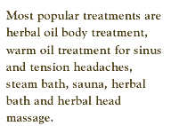 Most popular treatments are herbal oil body treatment, warm oil treatment for sinus and tension headaches, steam bath, sauna, herbal bath and herbal head massage.