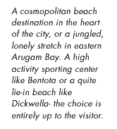 A cosmopolitan beach destination in the heart of the city, or a jungled, lonely stretch in eastern Arugam Bay. A high activity sporting center like Bentota or a quite lie-in beach like Dickwella- the choice is entirely up to the visitor.