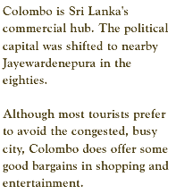 Colombo is Sri Lanka's commercial hub. The political capital was shifted to nearby Jayewardenepura in the eighties. Although most tourists prefer to avoid the congested, busy city, Colombo does offer some good bargains in shopping and entertainment.
