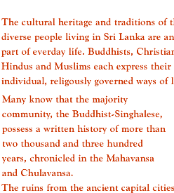 The cultural heritage and traditions of the diverse people living in Sri Lanka are an active part of everday life. Buddhists, Christians, Hindus and Muslims each express their individual, religously governed ways of life. Many know that the majority community, the Buddhist-Singhalese, possess a written history of more than two thousand and three hundred years, chronicled in the Mahavansa and Chulavansa. The ruins from the ancient capital cities are astounding. 