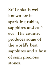 Sri Lanka is well known for its sparkling rubies, sapphires and cat's eye. The country produces some of the world's best sapphires and a host of semi precious stones.
