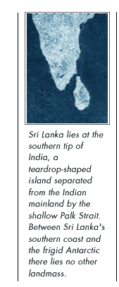 Sri Lanka lies at the southern tip of India, a teardrop-shaped island separated from the Indian mainland by the shallow Palk Strait. Between Sri Lanka's southern coast and the frigid Antarctic there lies no other landmass.