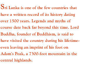 Sri Lanka is one of the few countries that have a written record of its history dating over 1500 years. Legends and myths of course date back far beyond this time. Lord Buddha, founder of Buddhism, is said to have visited the country during his lifetime- even leaving an imprint of his foot on Adam's Peak, a 7300-foot mountain in the central highlands. 