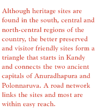 Although heritage sites are found in the south, central and north-central regions of the country, the better preserved and visitor friendly sites form a triangle that starts in Kandy and connects the two ancient capitals of Anuradhapura and Polonnaruva. A road network links the sites and most are within easy reach. 